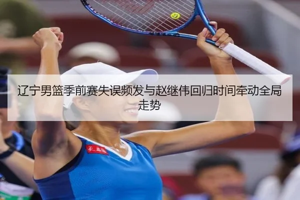 辽宁男篮季前赛失误频发与赵继伟回归时间牵动全局走势